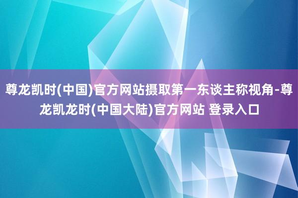 尊龙凯时(中国)官方网站摄取第一东谈主称视角-尊龙凯龙时(中国大陆)官方网站 登录入口