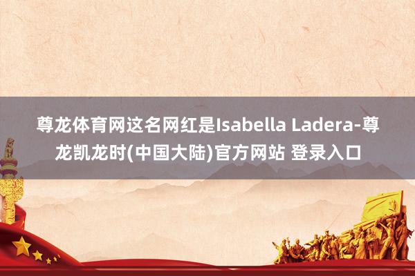 尊龙体育网这名网红是Isabella Ladera-尊龙凯龙时(中国大陆)官方网站 登录入口