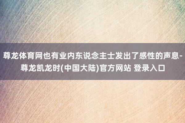 尊龙体育网也有业内东说念主士发出了感性的声息-尊龙凯龙时(中国大陆)官方网站 登录入口