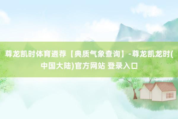 尊龙凯时体育遴荐【典质气象查询】-尊龙凯龙时(中国大陆)官方网站 登录入口