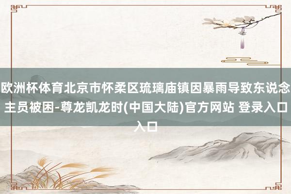 欧洲杯体育北京市怀柔区琉璃庙镇因暴雨导致东说念主员被困-尊龙凯龙时(中国大陆)官方网站 登录入口