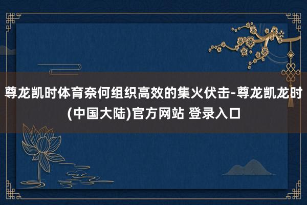 尊龙凯时体育奈何组织高效的集火伏击-尊龙凯龙时(中国大陆)官方网站 登录入口