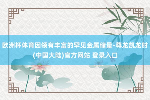 欧洲杯体育因领有丰富的罕见金属储量-尊龙凯龙时(中国大陆)官方网站 登录入口