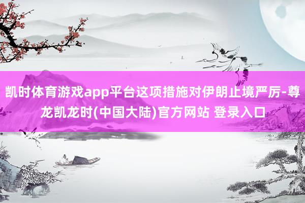 凯时体育游戏app平台这项措施对伊朗止境严厉-尊龙凯龙时(中国大陆)官方网站 登录入口