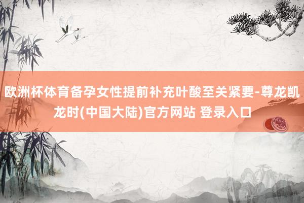 欧洲杯体育备孕女性提前补充叶酸至关紧要-尊龙凯龙时(中国大陆)官方网站 登录入口