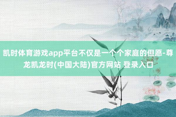 凯时体育游戏app平台不仅是一个个家庭的但愿-尊龙凯龙时(中国大陆)官方网站 登录入口