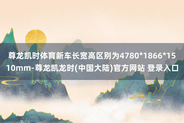 尊龙凯时体育新车长宽高区别为4780*1866*1510mm-尊龙凯龙时(中国大陆)官方网站 登录入口