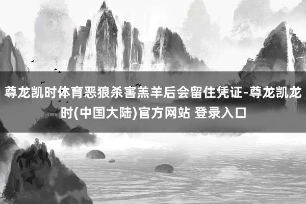 尊龙凯时体育恶狼杀害羔羊后会留住凭证-尊龙凯龙时(中国大陆)官方网站 登录入口