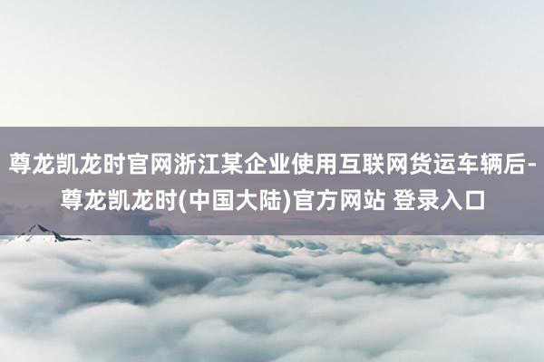 尊龙凯龙时官网浙江某企业使用互联网货运车辆后-尊龙凯龙时(中国大陆)官方网站 登录入口