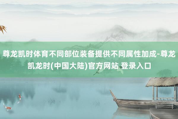 尊龙凯时体育不同部位装备提供不同属性加成-尊龙凯龙时(中国大陆)官方网站 登录入口