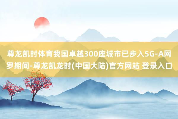 尊龙凯时体育我国卓越300座城市已步入5G-A网罗期间-尊龙凯龙时(中国大陆)官方网站 登录入口
