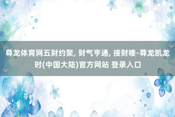 尊龙体育网五财约聚, 财气亨通, 接财喽-尊龙凯龙时(中国大陆)官方网站 登录入口