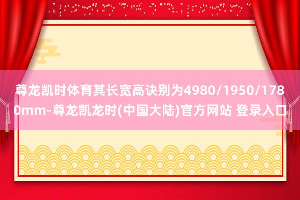尊龙凯时体育其长宽高诀别为4980/1950/1780mm-尊龙凯龙时(中国大陆)官方网站 登录入口