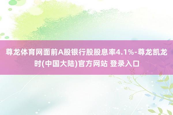 尊龙体育网面前A股银行股股息率4.1%-尊龙凯龙时(中国大陆)官方网站 登录入口