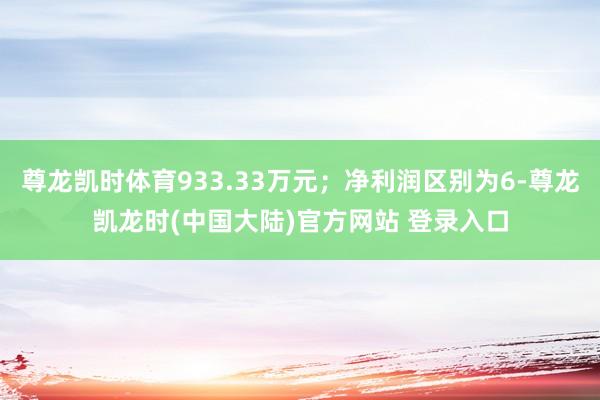 尊龙凯时体育933.33万元；净利润区别为6-尊龙凯龙时(中国大陆)官方网站 登录入口