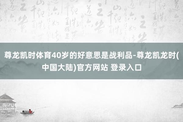 尊龙凯时体育40岁的好意思是战利品-尊龙凯龙时(中国大陆)官方网站 登录入口