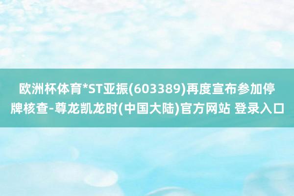 欧洲杯体育*ST亚振(603389)再度宣布参加停牌核查-尊龙凯龙时(中国大陆)官方网站 登录入口