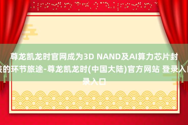 尊龙凯龙时官网成为3D NAND及AI算力芯片封装的环节旅途-尊龙凯龙时(中国大陆)官方网站 登录入口