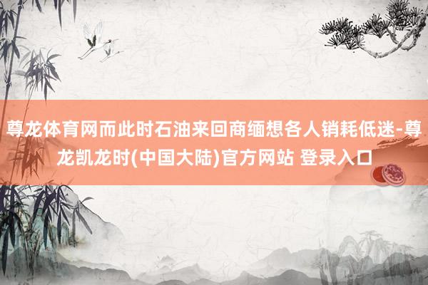尊龙体育网而此时石油来回商缅想各人销耗低迷-尊龙凯龙时(中国大陆)官方网站 登录入口