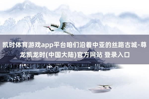 凯时体育游戏app平台咱们沿着中亚的丝路古城-尊龙凯龙时(中国大陆)官方网站 登录入口