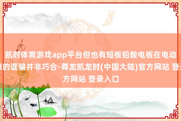 凯时体育游戏app平台但也有短板铅酸电板在电动车界限的诓骗并非巧合-尊龙凯龙时(中国大陆)官方网站 登录入口