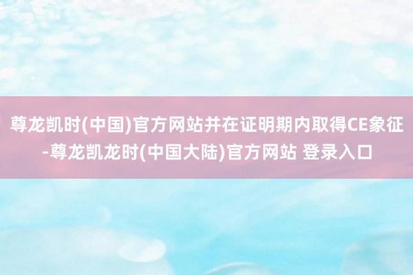 尊龙凯时(中国)官方网站并在证明期内取得CE象征-尊龙凯龙时(中国大陆)官方网站 登录入口