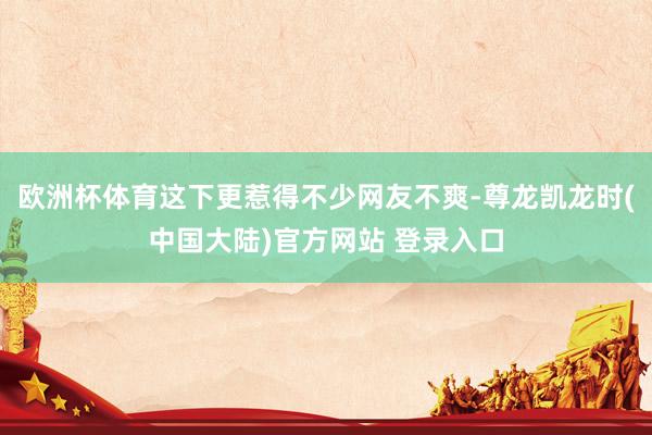 欧洲杯体育这下更惹得不少网友不爽-尊龙凯龙时(中国大陆)官方网站 登录入口