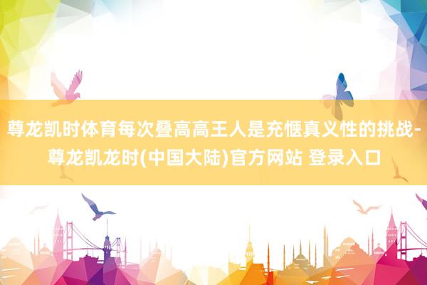 尊龙凯时体育每次叠高高王人是充惬真义性的挑战-尊龙凯龙时(中国大陆)官方网站 登录入口