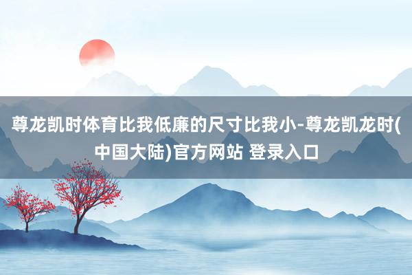 尊龙凯时体育比我低廉的尺寸比我小-尊龙凯龙时(中国大陆)官方网站 登录入口