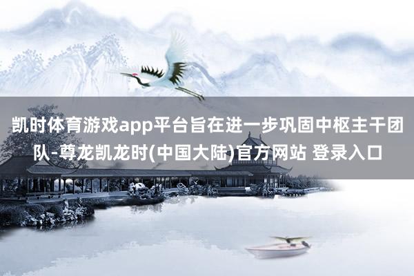 凯时体育游戏app平台旨在进一步巩固中枢主干团队-尊龙凯龙时(中国大陆)官方网站 登录入口
