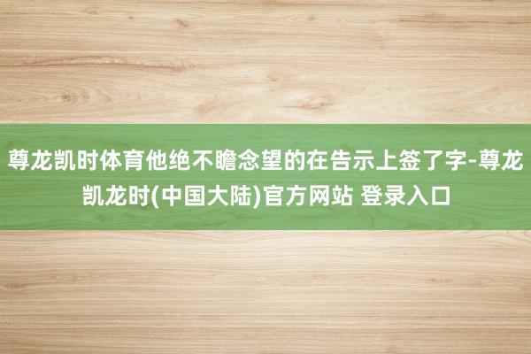 尊龙凯时体育他绝不瞻念望的在告示上签了字-尊龙凯龙时(中国大陆)官方网站 登录入口