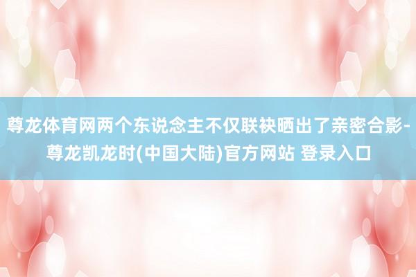 尊龙体育网两个东说念主不仅联袂晒出了亲密合影-尊龙凯龙时(中国大陆)官方网站 登录入口