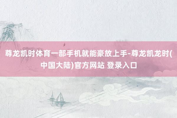 尊龙凯时体育一部手机就能豪放上手-尊龙凯龙时(中国大陆)官方网站 登录入口