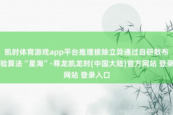 凯时体育游戏app平台推理拔除立异通过自研散布式考验算法“星海”-尊龙凯龙时(中国大陆)官方网站 登录入口