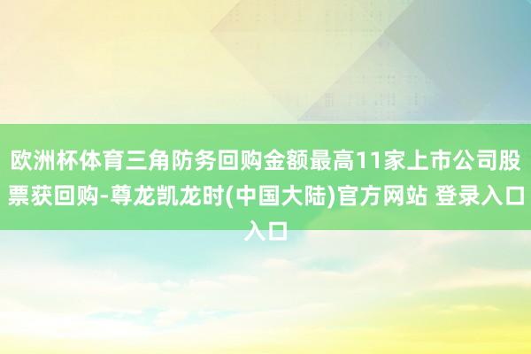 欧洲杯体育三角防务回购金额最高11家上市公司股票获回购-尊龙凯龙时(中国大陆)官方网站 登录入口