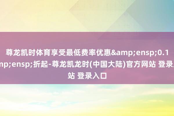 尊龙凯时体育享受最低费率优惠&ensp;0.1&ensp;折起-尊龙凯龙时(中国大陆)官方网站 登录入口