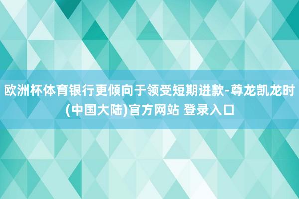 欧洲杯体育银行更倾向于领受短期进款-尊龙凯龙时(中国大陆)官方网站 登录入口