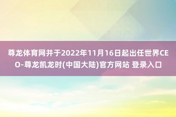 尊龙体育网并于2022年11月16日起出任世界CEO-尊龙凯龙时(中国大陆)官方网站 登录入口