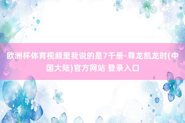 欧洲杯体育视频里我说的是7千册-尊龙凯龙时(中国大陆)官方网站 登录入口