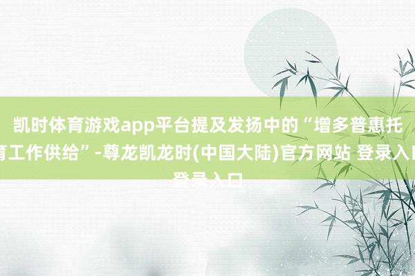 凯时体育游戏app平台提及发扬中的“增多普惠托育工作供给”-尊龙凯龙时(中国大陆)官方网站 登录入口