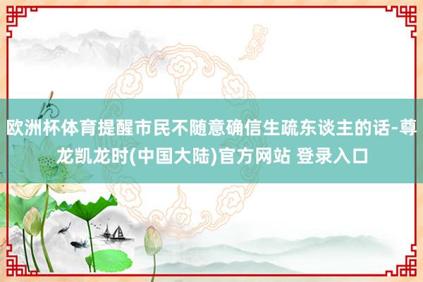 欧洲杯体育提醒市民不随意确信生疏东谈主的话-尊龙凯龙时(中国大陆)官方网站 登录入口