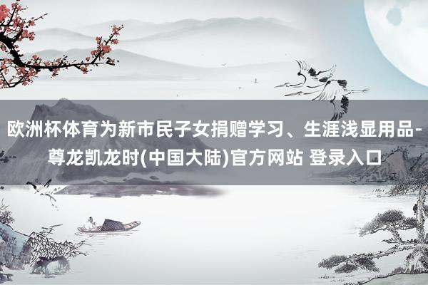 欧洲杯体育为新市民子女捐赠学习、生涯浅显用品-尊龙凯龙时(中国大陆)官方网站 登录入口
