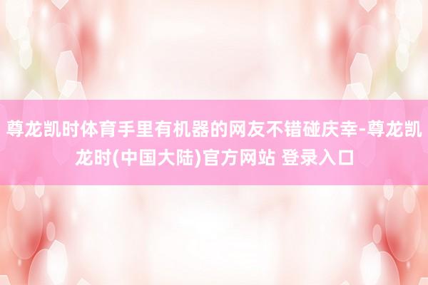尊龙凯时体育手里有机器的网友不错碰庆幸-尊龙凯龙时(中国大陆)官方网站 登录入口