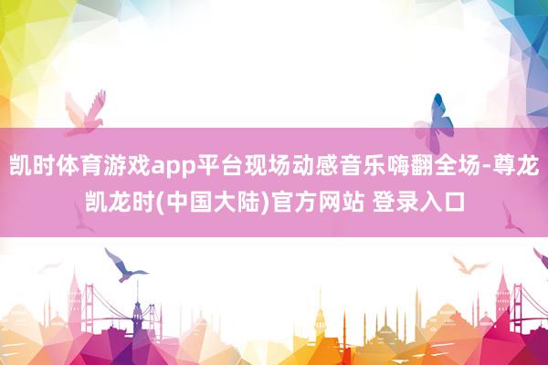 凯时体育游戏app平台现场动感音乐嗨翻全场-尊龙凯龙时(中国大陆)官方网站 登录入口