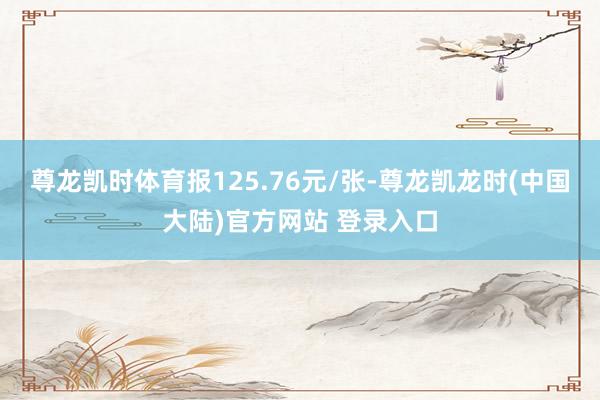 尊龙凯时体育报125.76元/张-尊龙凯龙时(中国大陆)官方网站 登录入口