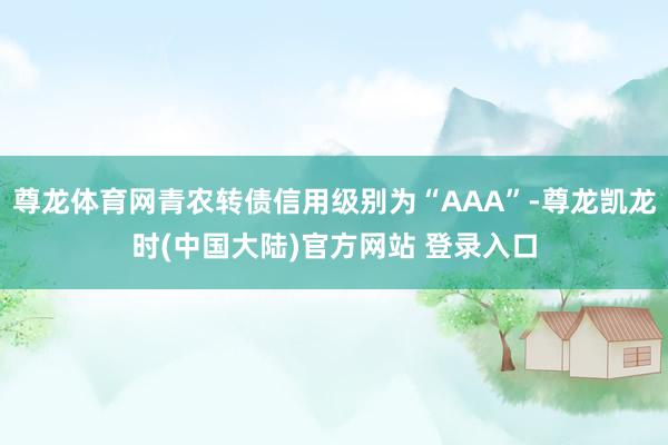 尊龙体育网青农转债信用级别为“AAA”-尊龙凯龙时(中国大陆)官方网站 登录入口