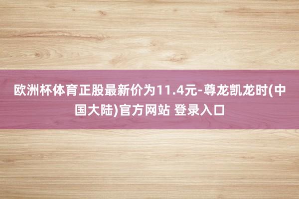 欧洲杯体育正股最新价为11.4元-尊龙凯龙时(中国大陆)官方网站 登录入口