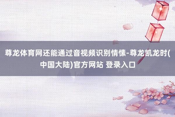 尊龙体育网还能通过音视频识别情愫-尊龙凯龙时(中国大陆)官方网站 登录入口