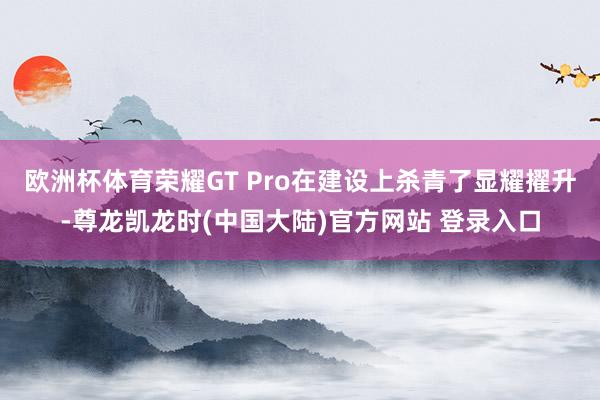 欧洲杯体育荣耀GT Pro在建设上杀青了显耀擢升-尊龙凯龙时(中国大陆)官方网站 登录入口