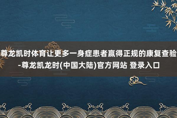 尊龙凯时体育让更多一身症患者赢得正规的康复查验-尊龙凯龙时(中国大陆)官方网站 登录入口